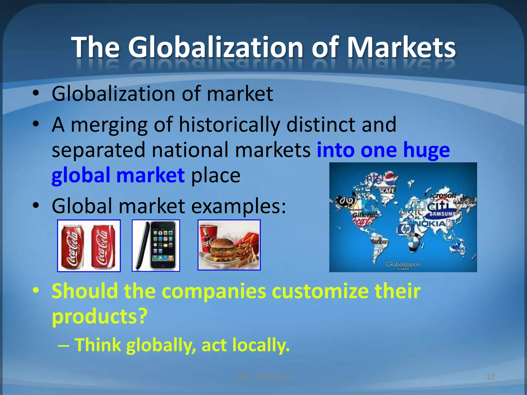 The Globalization of MarketsGlobalization of marketA merging of historically distinct and separated national markets into one huge global market placeGlobal market examples:Should the companies customize their products?Think globally, act locally.12BBA, MIB 2010