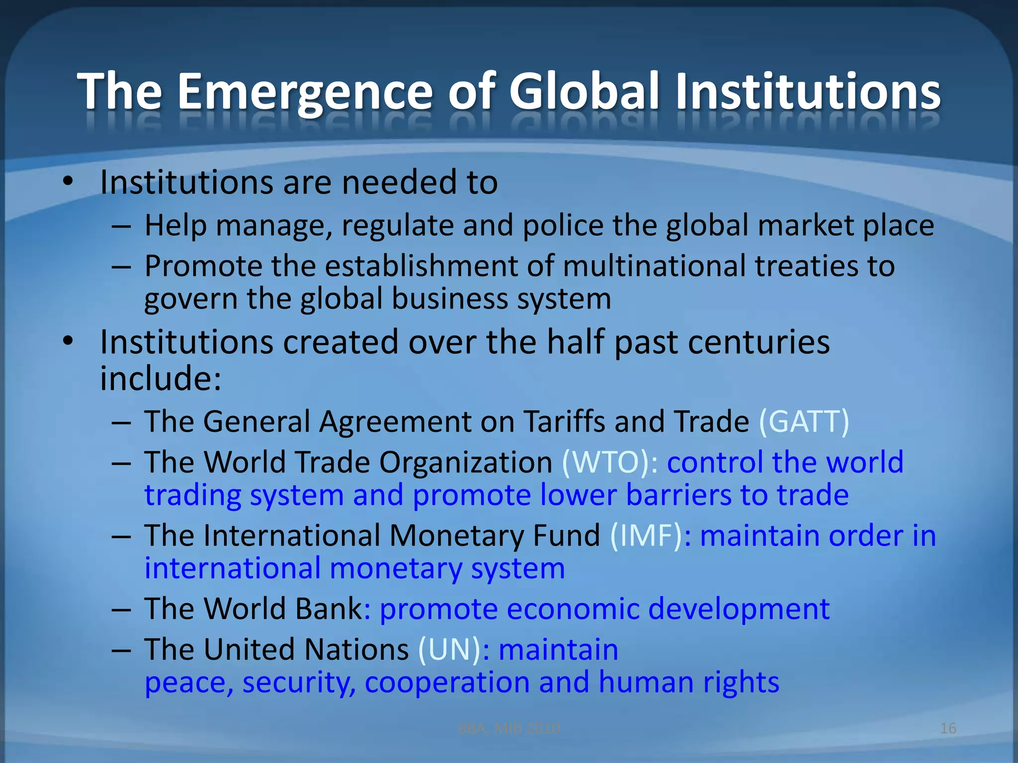 The Emergence of Global InstitutionsInstitutions are needed toHelp manage, regulate and police the global market placePromote the establishment of multinational treaties to govern the global business systemInstitutions created over the half past centuries include:The General Agreement on Tariffs and Trade (GATT)The World Trade Organization (WTO): control the world trading system and promote lower barriers to tradeThe International Monetary Fund (IMF): maintain order in international monetary systemThe World Bank: promote economic developmentThe United Nations (UN): maintain peace, security, cooperation and human rights16BBA, MIB 2010