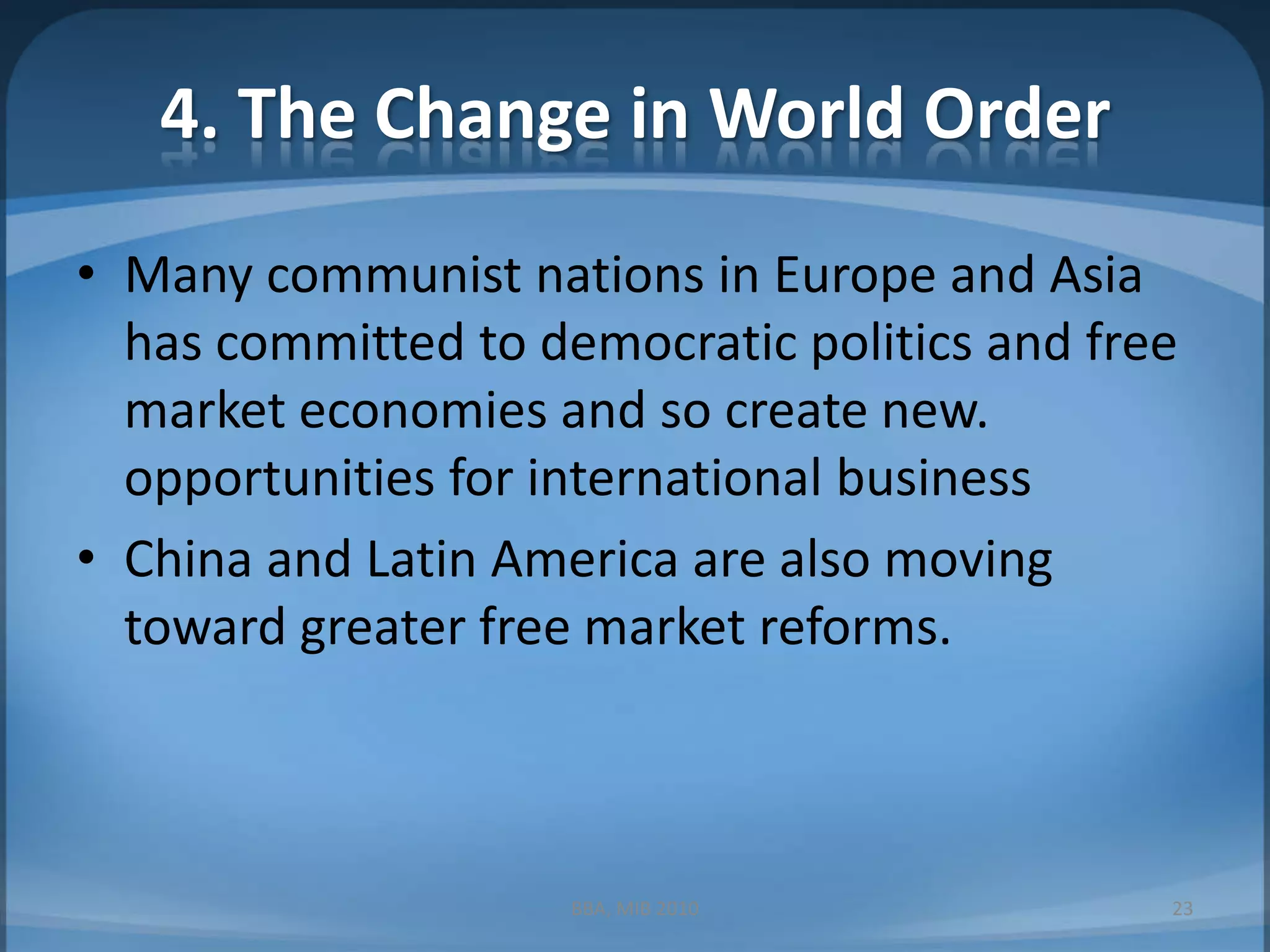 4. The Change in World OrderMany communist nations in Europe and Asia has committed to democratic politics and free market economies and so create new. opportunities for international businessChina and Latin America are also moving toward greater free market reforms.BBA, MIB 201023