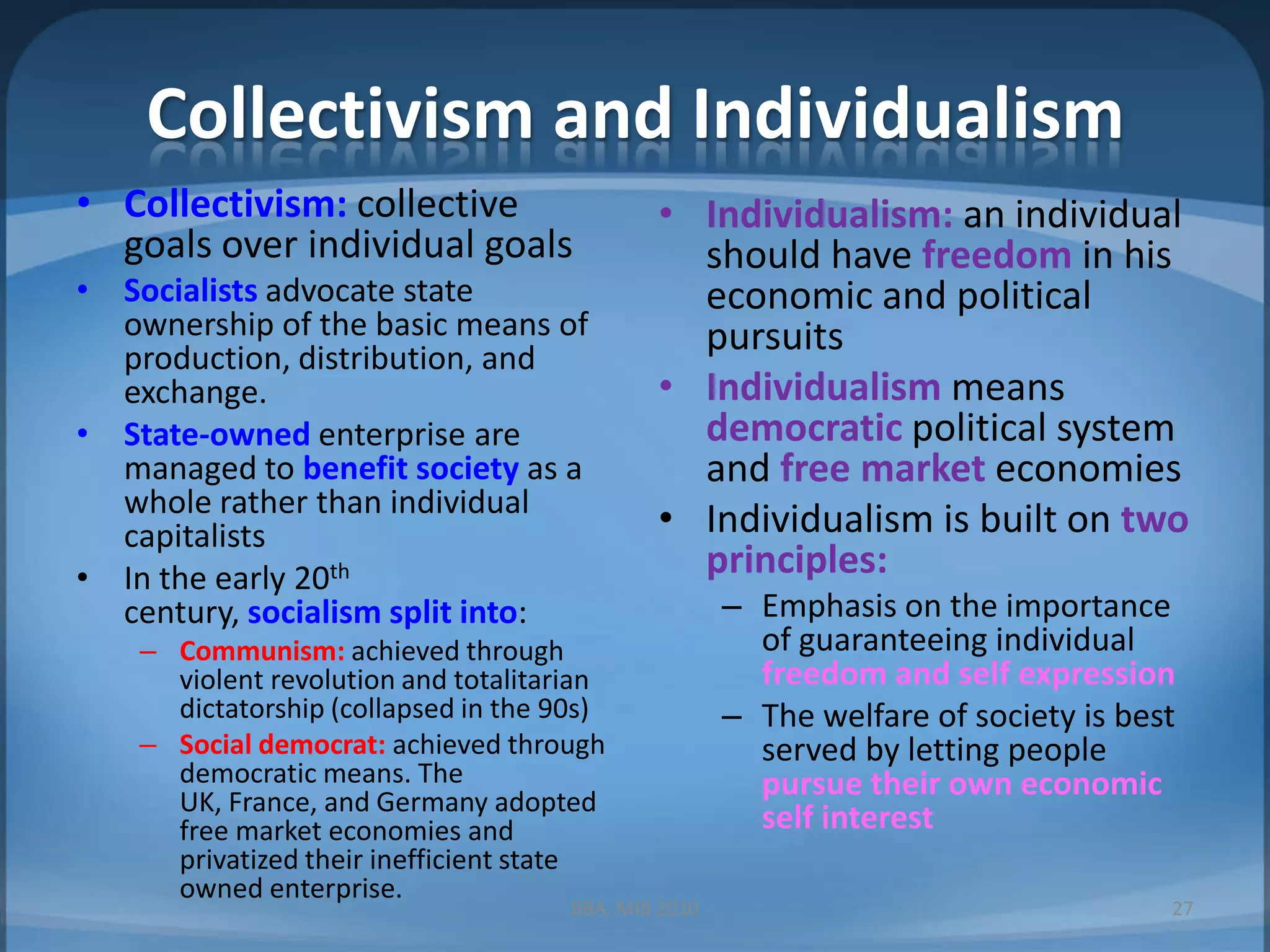 Collectivism and IndividualismCollectivism: collective goals over individual goalsSocialistsadvocate state ownership of the basic means of production, distribution, and exchange.State-owned enterprise are managed to benefit society as a whole rather than individual capitalistsIn the early 20th century, socialism split into:Communism: achieved through violent revolution and totalitarian dictatorship (collapsed in the 90s)Social democrat: achieved through democratic means. The UK, France, and Germany adopted free market economies and privatized their inefficient state owned enterprise.Individualism: an individual should have freedom in his economic and political pursuitsIndividualism means democratic political system and free market economiesIndividualism is built on two principles:Emphasis on the importance of guaranteeing individual freedom and self expressionThe welfare of society is best served by letting people pursue their own economic self interestBBA, MIB 201027