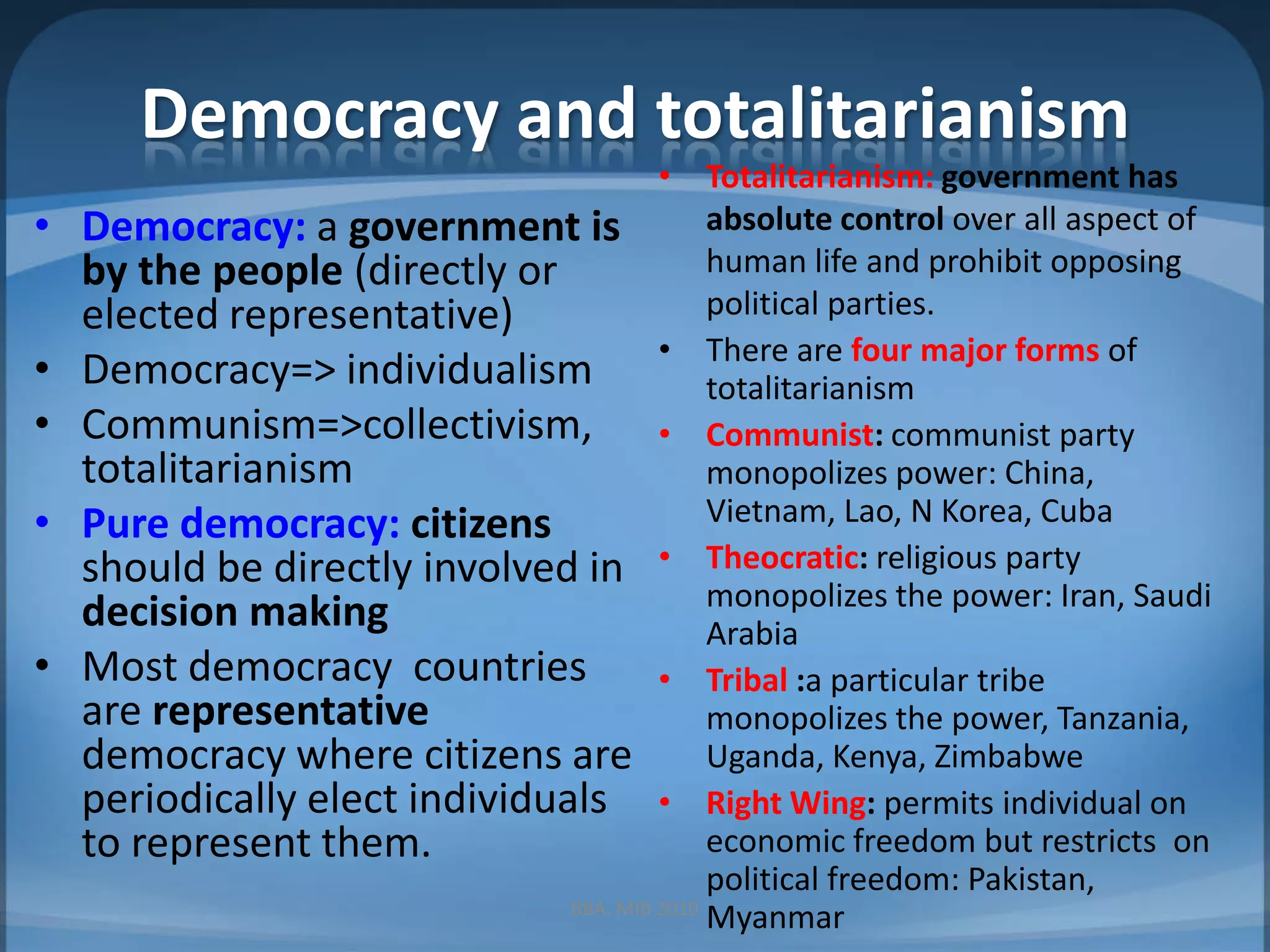Democracy and totalitarianismTotalitarianism:government has absolute control over all aspect of human life and prohibit opposing political parties.There are four major forms of totalitarianismCommunist: communist party monopolizes power: China, Vietnam, Lao, N Korea, CubaTheocratic:religious party monopolizes the power: Iran, Saudi ArabiaTribal :a particular tribe monopolizes the power, Tanzania, Uganda, Kenya, ZimbabweRight Wing: permits individual on economic freedom but restricts  on political freedom: Pakistan, MyanmarDemocracy: a government is by the people (directly or elected representative)Democracy=> individualismCommunism=>collectivism, totalitarianismPure democracy: citizens should be directly involved in decision makingMost democracy  countries are representative democracy where citizens are periodically elect individuals to represent them.BBA, MIB 2010