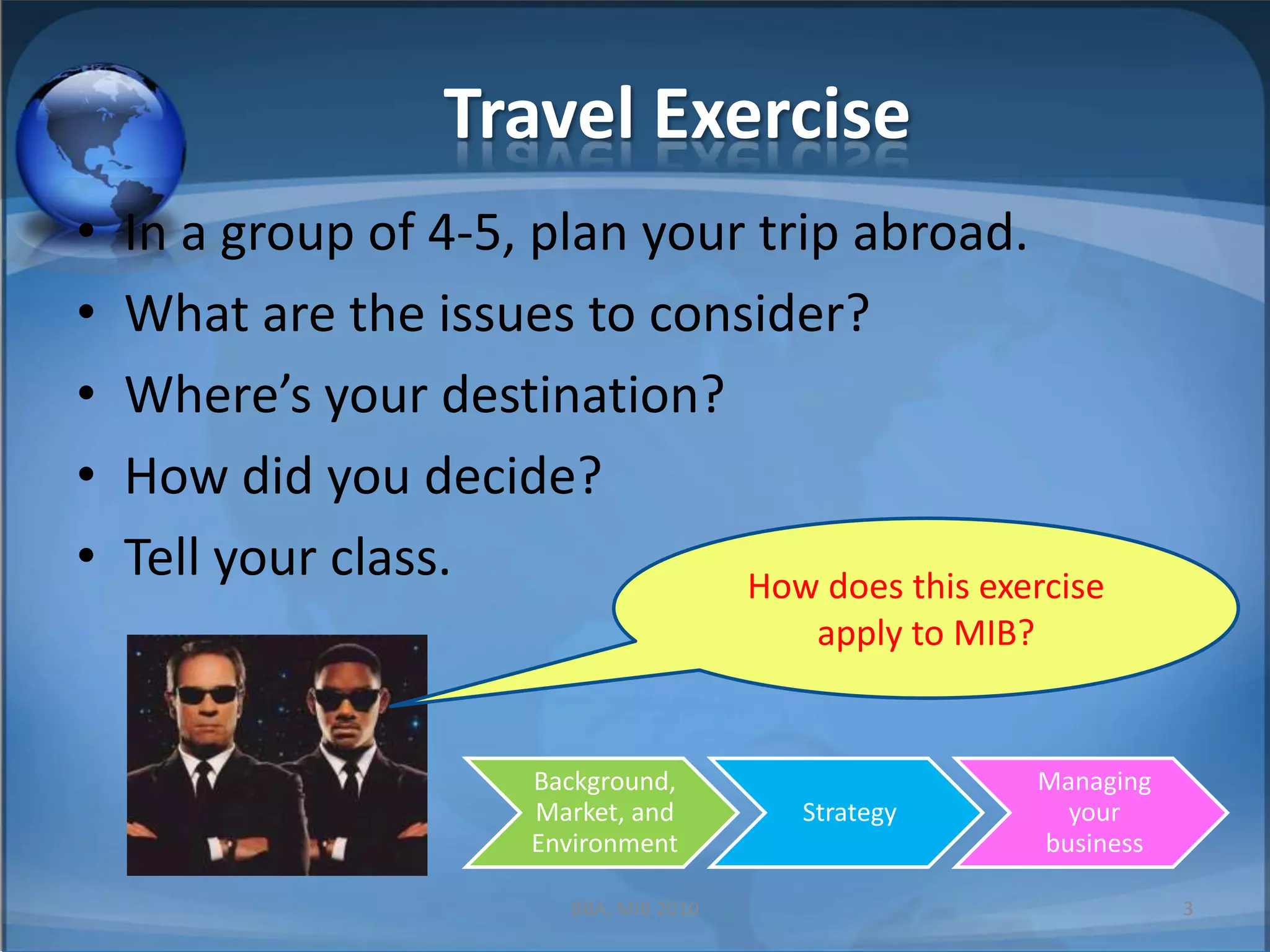 Travel ExerciseIn a group of 4-5, plan your trip abroad.What are the issues to consider?Where’s your destination?How did you decide?Tell your class.How does this exercise apply to MIB?3BBA, MIB 2010