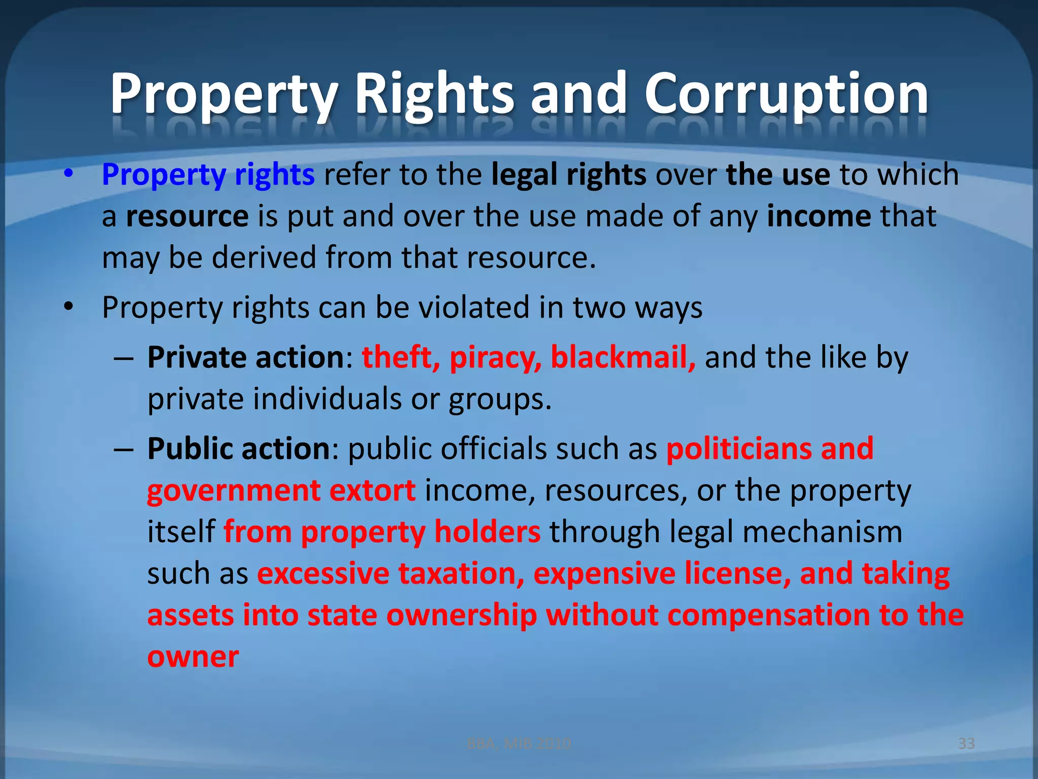 Property Rights and CorruptionProperty rights refer to the legal rights over the use to which a resource is put and over the use made of any income that may be derived from that resource.Property rights can be violated in two waysPrivate action:theft, piracy, blackmail, and the like by private individuals or groups.Public action: public officials such as politicians and government extort income, resources, or the property itself from property holders through legal mechanism such as excessive taxation, expensive license, and taking assets into state ownership without compensation to the ownerBBA, MIB 201033