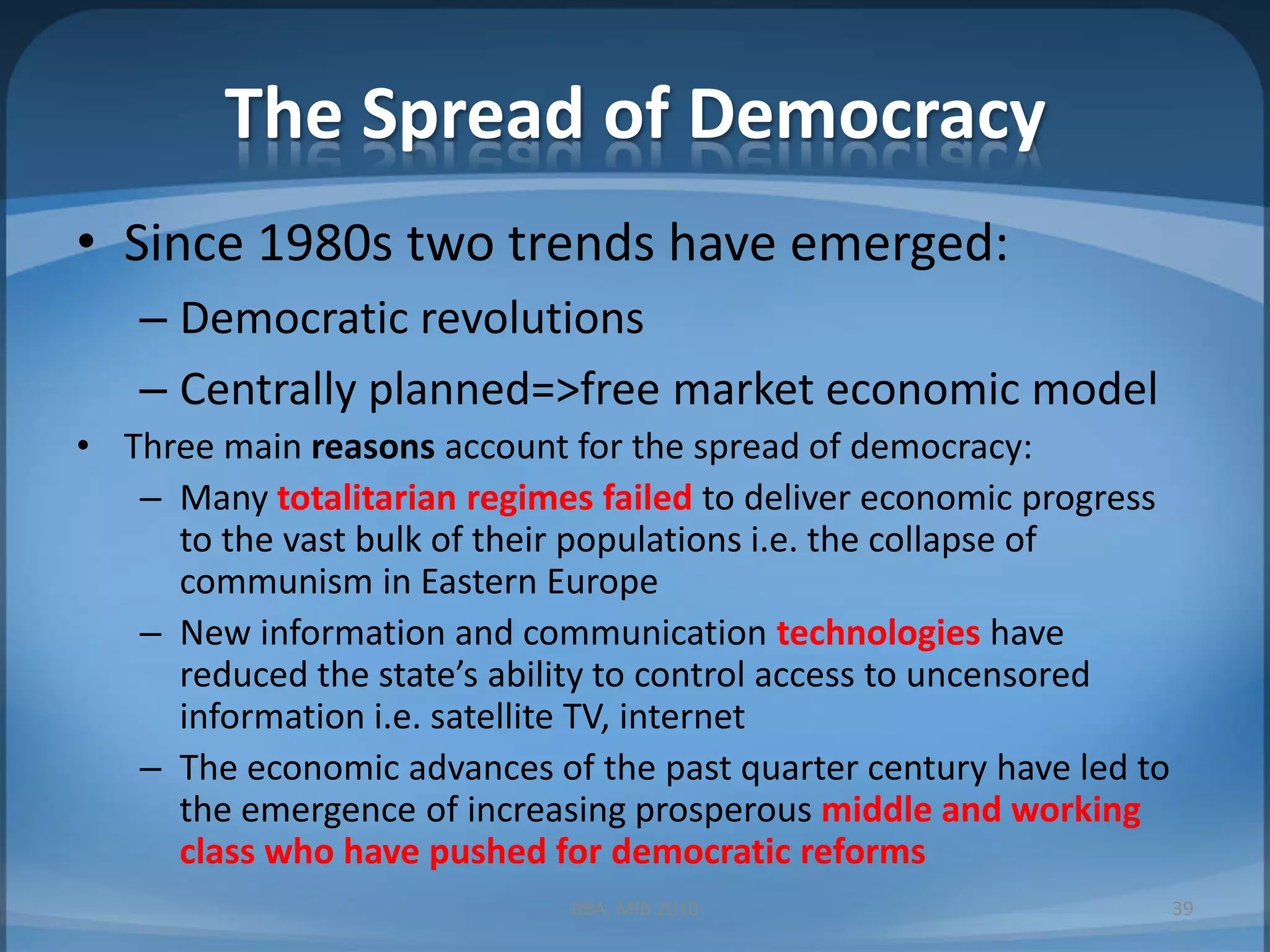 The Spread of DemocracySince 1980s two trends have emerged:Democratic revolutionsCentrally planned=>free market economic modelThree main reasons account for the spread of democracy:Many totalitarian regimes failedto deliver economic progress to the vast bulk of their populations i.e. the collapse of communism in Eastern EuropeNew information and communication technologies have reduced the state’s ability to control access to uncensored information i.e. satellite TV, internetThe economic advances of the past quarter century have led to the emergence of increasing prosperous middle and working class who have pushed for democratic reformsBBA, MIB 201039
