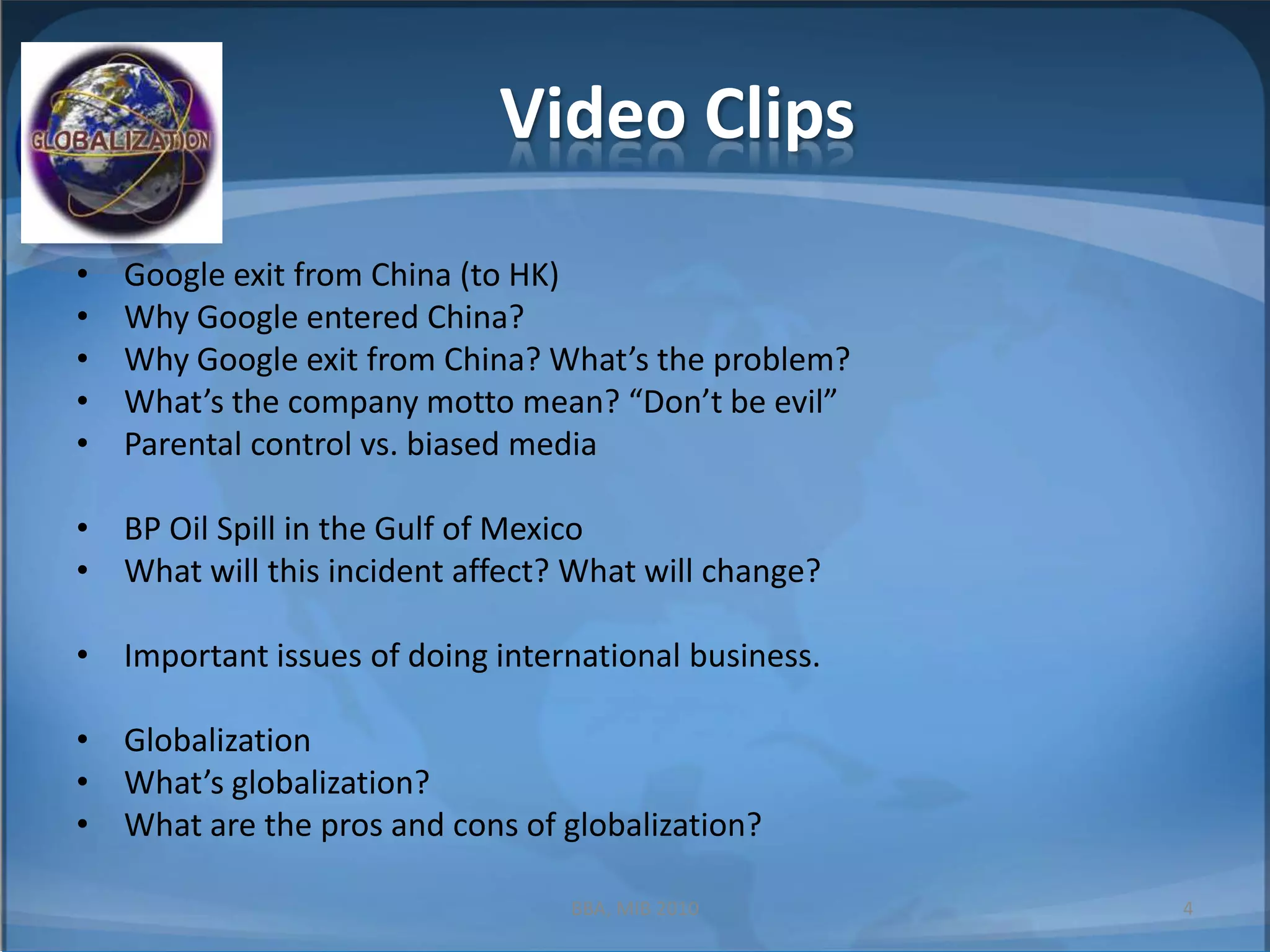 Video ClipsGoogle exit from China (to HK)Why Google entered China?Why Google exit from China? What’s the problem?What’s the company motto mean? “Don’t be evil”Parental control vs. biased mediaBP Oil Spill in the Gulf of MexicoWhat will this incident affect? What will change?Important issues of doing international business.Globalization What’s globalization?What are the pros and cons of globalization?4BBA, MIB 2010