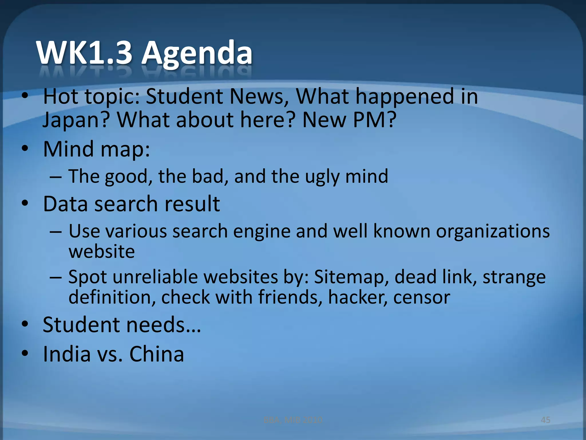 WK1.3 AgendaHot topic: Student News, What happened in Japan? What about here? New PM?Mind map: The good, the bad, and the ugly mindData search resultUse various search engine and well known organizations websiteSpot unreliable websites by: Sitemap, dead link, strange definition, check with friends, hacker, censorStudent needs…India vs. ChinaBBA, MIB 201045