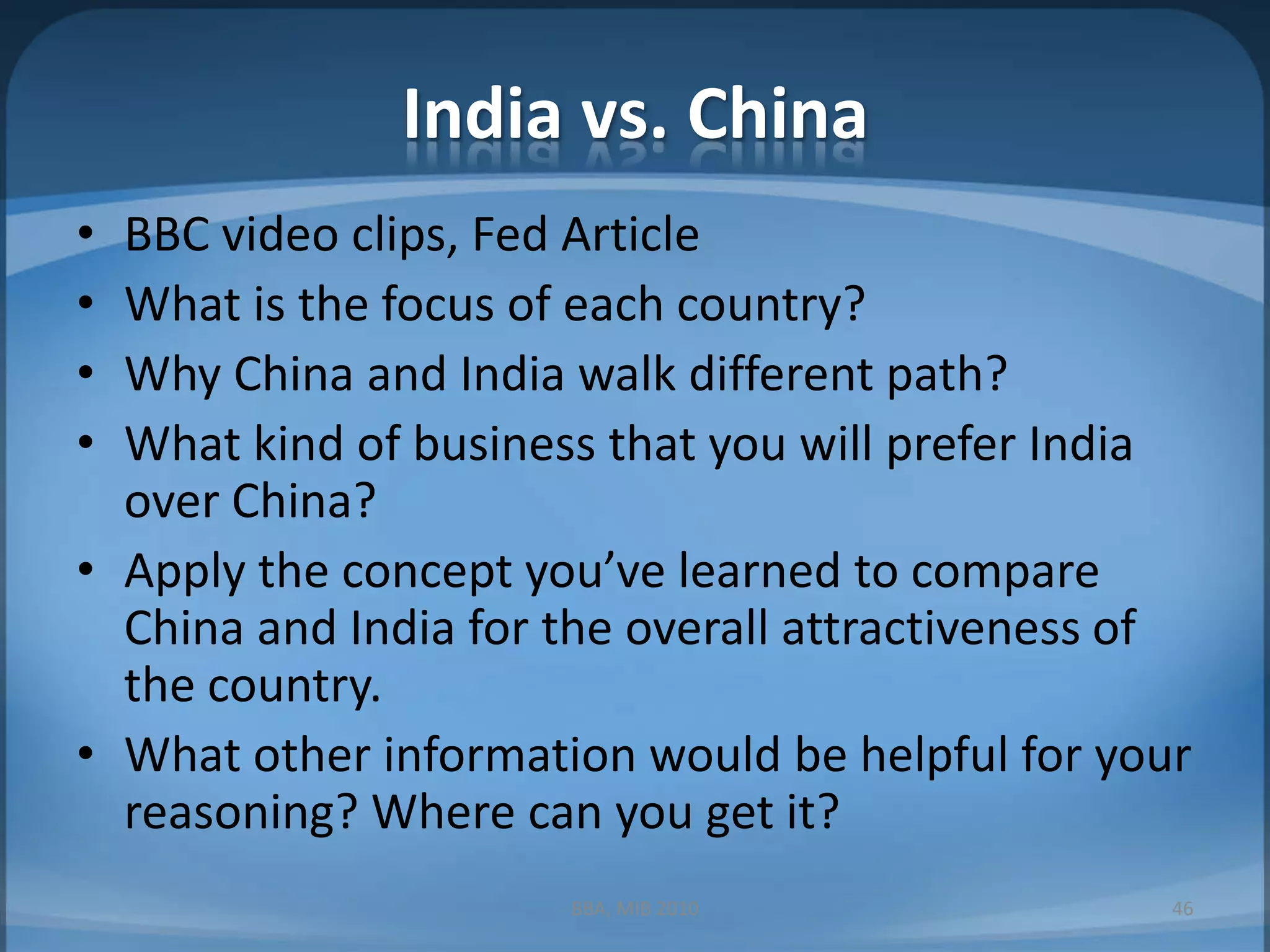India vs. ChinaBBC video clips, Fed ArticleWhat is the focus of each country?Why China and India walk different path?What kind of business that you will prefer India over China?Apply the concept you’ve learned to compare China and India for the overall attractiveness of the country.What other information would be helpful for your reasoning? Where can you get it?BBA, MIB 201046