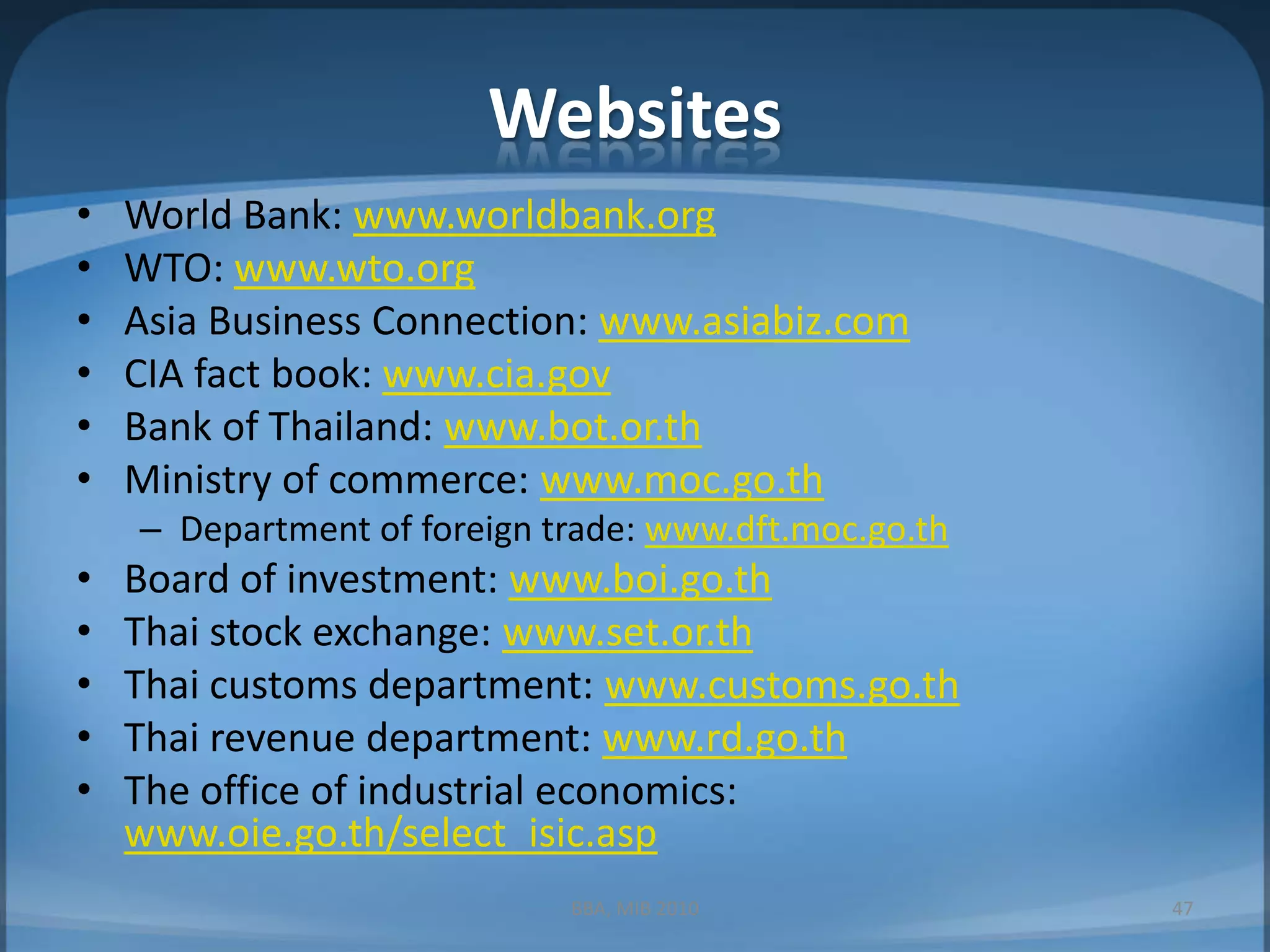 WebsitesWorld Bank: www.worldbank.orgWTO: www.wto.orgAsia Business Connection: www.asiabiz.comCIA fact book: www.cia.govBank of Thailand: www.bot.or.thMinistry of commerce: www.moc.go.thDepartment of foreign trade: www.dft.moc.go.thBoard of investment: www.boi.go.thThai stock exchange: www.set.or.thThai customs department: www.customs.go.thThai revenue department: www.rd.go.thThe office of industrial economics: www.oie.go.th/select_isic.aspBBA, MIB 201047