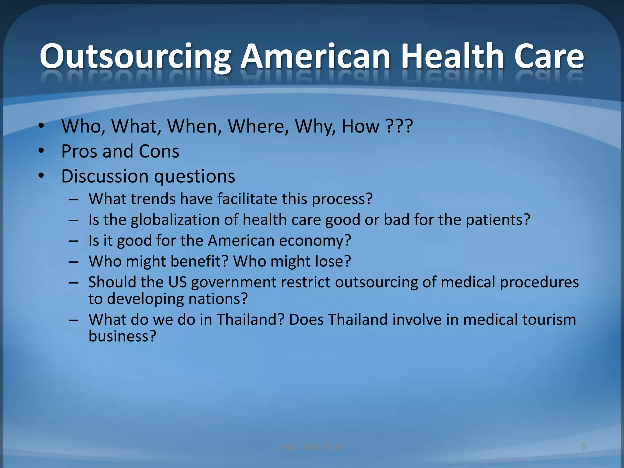 Outsourcing American Health CareWho, What, When, Where, Why, How ???Pros and ConsDiscussion questionsWhat trends have facilitate this process?Is the globalization of health care good or bad for the patients?Is it good for the American economy?Who might benefit? Who might lose?Should the US government restrict outsourcing of medical procedures to developing nations?What do we do in Thailand? Does Thailand involve in medical tourism business?5BBA, MIB 2010