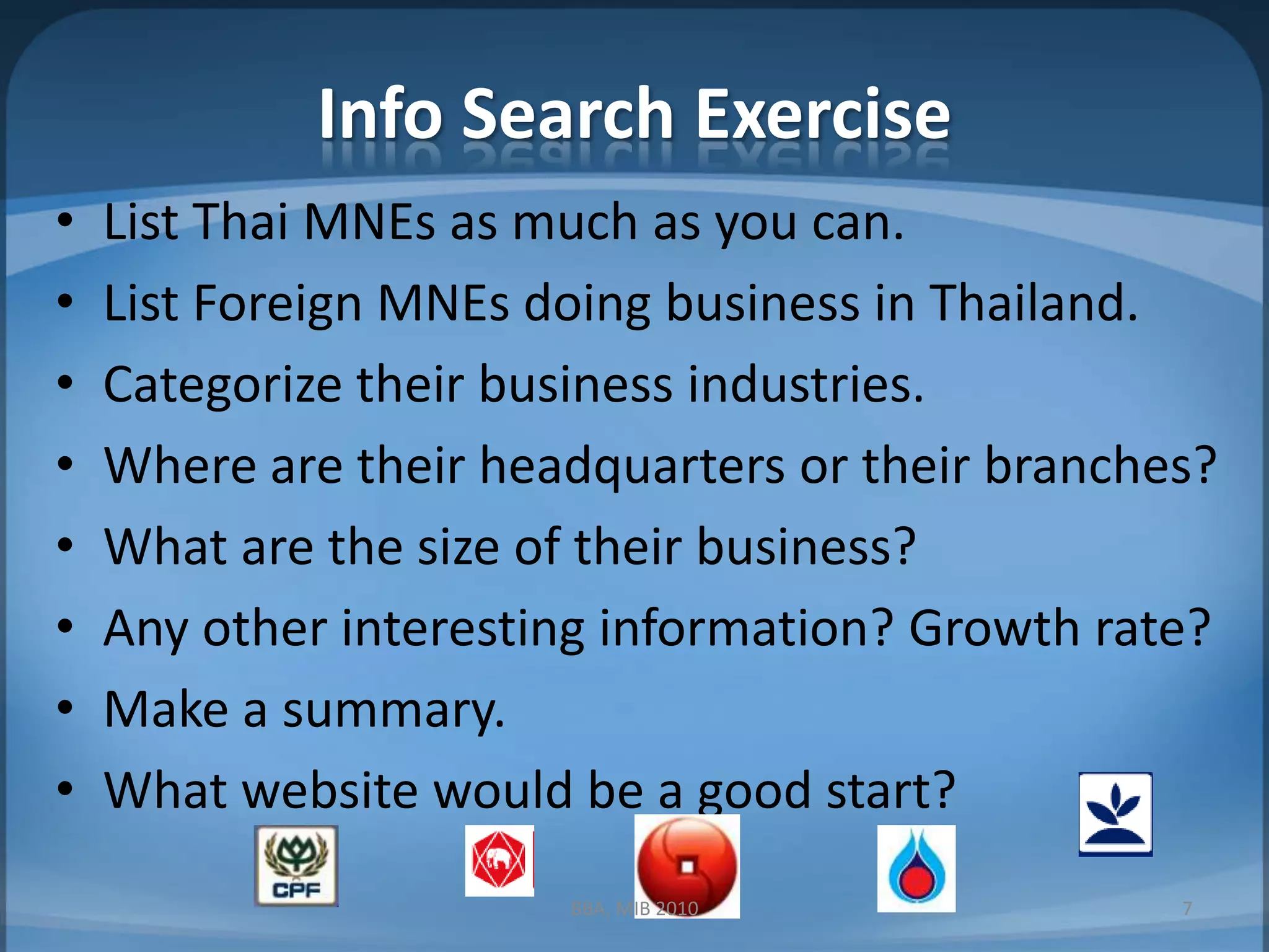 Info Search ExerciseList Thai MNEs as much as you can.List Foreign MNEs doing business in Thailand.Categorize their business industries.Where are their headquarters or their branches?What are the size of their business?Any other interesting information? Growth rate? Make a summary.What website would be a good start?7BBA, MIB 2010