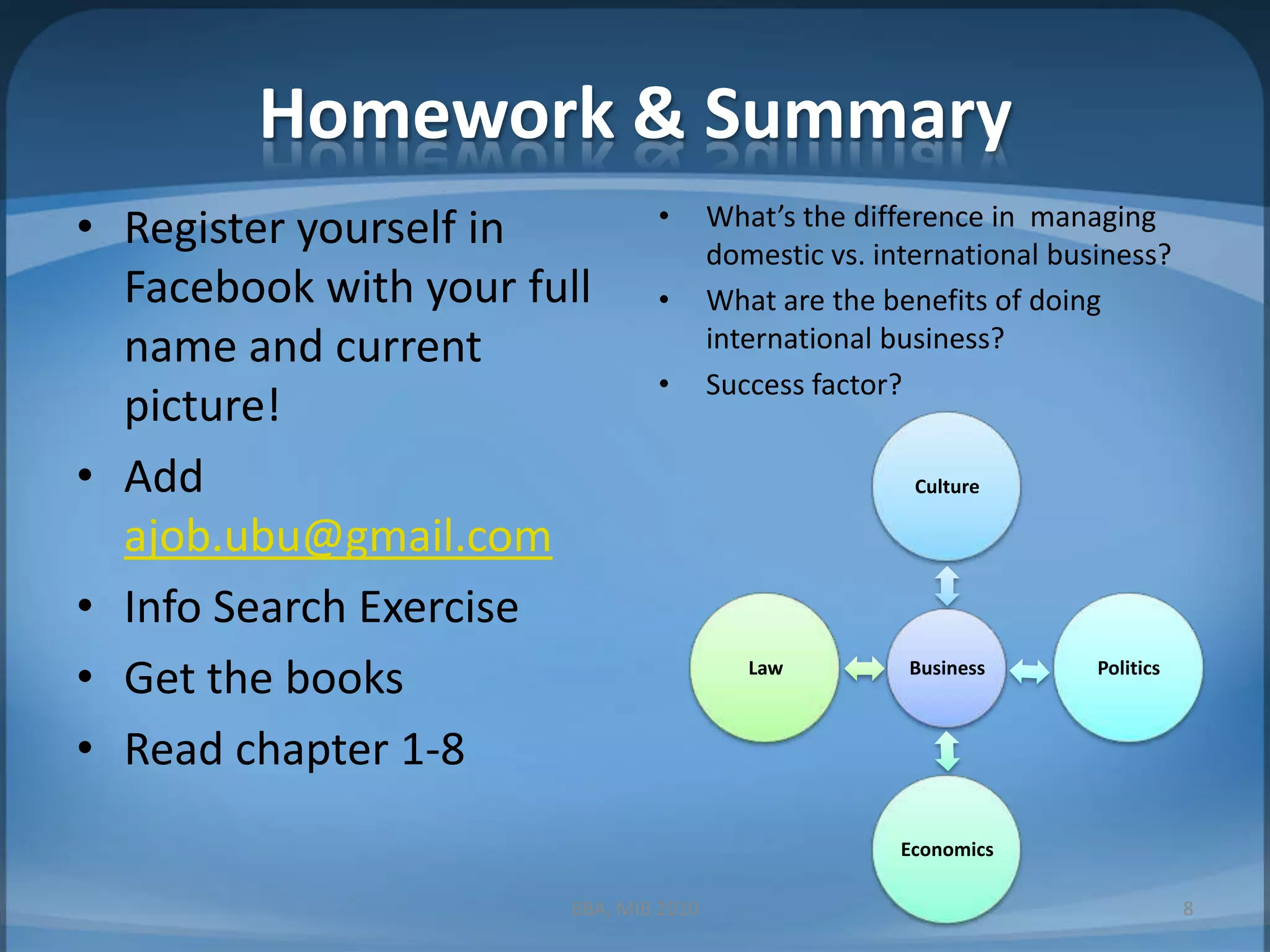 Homework & SummaryRegister yourself in Facebook with your full name and current picture!Add ajob.ubu@gmail.comInfo Search ExerciseGet the booksRead chapter 1-8What’s the difference in  managing domestic vs. international business?What are the benefits of doing international business?Success factor?BBA, MIB 20108