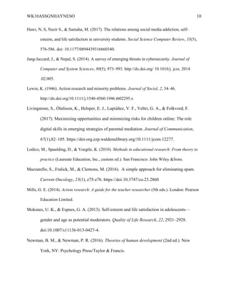 WK10ASSGNHAYNESO 10
Hawi, N, S, Nazir S., & Samaha, M. (2017). The relations among social media addiction, self-
esteem, and life satisfaction in university students. Social Science Computer Review, 35(5),
576-586. doi: 10.1177/0894439316660340.
Jang-Jaccard, J., & Nepal, S. (2014). A survey of emerging threats in cybersecurity. Journal of
Computer and System Sciences, 80(5), 973–993. http://dx.doi.org/ 10.1016/j. jcss. 2014
.02.005.
Lewin, K. (1946). Action research and minority problems. Journal of Social, 2, 34–46.
http://dx.doi.org/10.1111/j.1540-4560.1946.tb02295.x
Livingstone, S., Ólafsson, K., Helsper, E. J., Lupiáñez, V. F., Veltri, G. A., & Folkvord, F.
(2017). Maximizing opportunities and minimizing risks for children online: The role
digital skills in emerging strategies of parental mediation. Journal of Communication,
67(1),82–105. https://doi-org.ezp.waldenulibrary.org/10.1111/jcom.12277.
Lodico, M., Spaulding, D., & Voegtle, K. (2010). Methods in educational research: From theory to
practice (Laureate Education, Inc., custom ed.). San Francisco: John Wiley &Sons.
Mazzarello, S., Fralick, M., & Clemons, M. (2016). A simple approach for eliminating spam.
Current Oncology, 23(1), e75-e76. https://doi:10.3747/co.23.2860
Mills, G. E. (2014). Action research: A guide for the teacher researcher (5th eds.). London: Pearson
Education Limited.
Moksnes, U. K., & Espnes, G. A. (2013). Self-esteem and life satisfaction in adolescents—
gender and age as potential moderators. Quality of Life Research, 22, 2921–2928.
doi:10.1007/s11136-013-0427-4.
Newman, B. M., & Newman, P. R. (2016). Theories of human development (2nd ed.). New
York, NY: Psychology Press/Taylor & Francis.
 