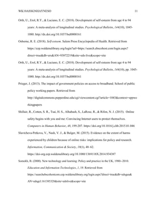 WK10ASSGNHAYNESO 11
Orth, U., Erol, R.Y., & Luciano, E. C. (2018). Development of self-esteem from age 4 to 94
years: A meta-analysis of longitudinal studies. Psychological Bulletin, 144(10), 1045-
1080. http://dx.doi.org/10.1037/bul0000161
Osborne, R. E. (2018). Self-esteem. Salem Press Encyclopedia of Health. Retrieved from
https://ezp.waldenulibrary.org/login?url=https://search.ebscohost.com/login.aspx?
direct=true&db=ers&AN=93872219&site=eds-live&scope=site
Orth, U., Erol, R.Y., & Luciano, E. C. (2018). Development of self-esteem from age 4 to 94
years: A meta-analysis of longitudinal studies. Psychological Bulletin, 144(10), pp. 1045-
1080. http://dx.doi.org/10.1037/bul0000161
Prieger, J. (2013). The impact of government policies on access to broadband. School of public
policy working papers. Retrieved from
http://digitalcommons.pepperdine.edu/cgi/viewcontent.cgi?article=1043&context=sppwo
rkingpapers
Shillair, R., Cotten, S. R., Tsai, H. S., Alhabash, S., LaRose, R., & Rifon, N. J. (2015). Online
safety begins with you and me: Convincing Internet users to protect themselves.
Computers in Human Behavior, 48, 199-207. https://doi.org/10.1016/j.chb.2015.01.046
Slavtcheva-Petkova, V., Nash, V. J., & Bulger, M. (2015). Evidence on the extent of harms
experienced by children because of online risks: implications for policy and research.
Information, Communication & Society, 18(1), 48–62.
https://doi-org.ezp.waldenulibrary.org/10.1080/1369118X.2014.934387
Somekh, B. (2000). New technology and learning: Policy and practice in the UK, 1980--2010.
Education and Information Technologies, 1, 19. Retrieved from
https://searchebscohostcom.ezp.waldenulibrary.org/login.aspx?direct=true&db=edsgea&
AN=edsgcl.161385328&site=edslive&scope=site
 