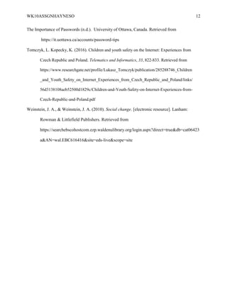 WK10ASSGNHAYNESO 12
The Importance of Passwords (n.d.). University of Ottawa, Canada. Retrieved from
https://it.uottawa.ca/accounts/password-tips
Tomczyk, L. Kopecky, K. (2016). Children and youth safety on the Internet: Experiences from
Czech Republic and Poland. Telematics and Informatics, 33, 822-833. Retrieved from
https://www.researchgate.net/profile/Lukasz_Tomczyk/publication/285288746_Children
_and_Youth_Safety_on_Internet_Experiences_from_Czech_Republic_and_Poland/links/
56d3138108aeb52500d1829c/Children-and-Youth-Safety-on-Internet-Experiences-from-
Czech-Republic-and-Poland.pdf
Weinstein, J. A., & Weinstein, J. A. (2010). Social change. [electronic resource]. Lanham:
Rowman & Littlefield Publishers. Retrieved from
https://searchebscohostcom.ezp.waldenulibrary.org/login.aspx?direct=true&db=cat06423
a&AN=wal.EBC616416&site=eds-live&scope=site
 