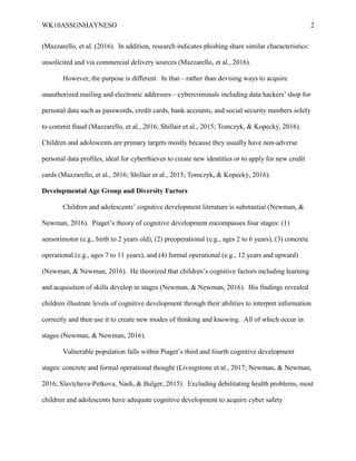 WK10ASSGNHAYNESO 2
(Mazzarello, et al. (2016). In addition, research indicates phishing share similar characteristics:
unsolicited and via commercial delivery sources (Mazzarello, et al., 2016).
However, the purpose is different. In that—rather than devising ways to acquire
unauthorized mailing and electronic addresses—cybercriminals including data hackers’ shop for
personal data such as passwords, credit cards, bank accounts, and social security numbers solely
to commit fraud (Mazzarello, et al., 2016; Shillair et al., 2015; Tomczyk, & Kopecký, 2016).
Children and adolescents are primary targets mostly because they usually have non-adverse
personal data profiles, ideal for cyberthieves to create new identities or to apply for new credit
cards (Mazzarello, et al., 2016; Shillair et al., 2015; Tomczyk, & Kopecký, 2016).
Developmental Age Group and Diversity Factors
Children and adolescents’ cognitive development literature is substantial (Newman, &
Newman, 2016). Piaget’s theory of cognitive development encompasses four stages: (1)
sensorimotor (e.g., birth to 2 years old), (2) preoperational (e.g., ages 2 to 6 years), (3) concrete
operational (e.g., ages 7 to 11 years), and (4) formal operational (e.g., 12 years and upward)
(Newman, & Newman, 2016). He theorized that children’s cognitive factors including learning
and acquisition of skills develop in stages (Newman, & Newman, 2016). His findings revealed
children illustrate levels of cognitive development through their abilities to interpret information
correctly and then use it to create new modes of thinking and knowing. All of which occur in
stages (Newman, & Newman, 2016).
Vulnerable population falls within Piaget’s third and fourth cognitive development
stages: concrete and formal operational thought (Livingstone et al., 2017; Newman, & Newman,
2016; Slavtcheva-Petkova, Nash, & Bulger, 2015). Excluding debilitating health problems, most
children and adolescents have adequate cognitive development to acquire cyber safety
 