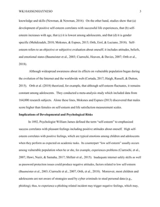 WK10ASSGNHAYNESO 3
knowledge and skills (Newman, & Newman, 2016). On the other hand, studies show that (a)
development of positive self-esteem correlates with successful life experiences, that (b) self-
esteem increases with age, that (c) it is lowest among adolescents, and that (d) it is gender
specific (Mehdizadeh, 2010; Moksnes, & Espnes, 2013; Orth, Erol, & Luciano, 2018). Self-
esteem refers to an objective or subjective evaluation about oneself; it includes attitudes, beliefs,
and emotional states (Baumeister et al., 2003; Ciarrochi, Heaven, & Davies, 2007; Orth et al.,
2018).
Although widespread awareness about its effects on vulnerable population began during
the evolution of the Internet and the worldwide web (Cortada, 2017; Haigh, Russell, & Dutton,
2015). Orth et al. (2018) theorized, for example, that although self-esteem fluctuates, it remains
constant among adolescents. They conducted a meta-analysis study which included data from
164,000 research subjects. Alone these lines, Moksnes and Espnes (2013) discovered that males
score higher than females on self-esteem and life satisfaction measurement scales.
Implications of Developmental and Psychological Risks
In 1892, Psychologist William James defined the term “self-esteem” to emphasized
success correlates with pleasant feelings including positive attitudes about oneself. High self-
esteem correlates with positive feelings, which are typical emotions among children and adolescents
when they perform as expected on academic tasks. Its counterpart “low self-esteem” usually occurs
among vulnerable population when he or she, for example, experiences problems (Ciarrochi, et al.,
2007; Hawi, Nazir, & Samaha, 2017; Shillair et al., 2015). Inadequate internet safely skills as well
as password protection issues could produce negative attitudes, factors related to low self-esteem
(Baumeister et al., 2003; Ciarrochi et al., 2007; Orth, et al., 2018). Moreover, most children and
adolescents are not aware of strategies used by cyber criminals to steal personal data (e.g.,
phishing); thus, to experience a phishing related incident may trigger negative feelings, which may,
 