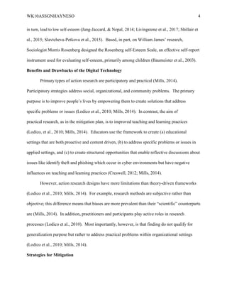 WK10ASSGNHAYNESO 4
in turn, lead to low self-esteem (Jang-Jaccard, & Nepal, 2014; Livingstone et al., 2017; Shillair et
al., 2015; Slavtcheva-Petkova et al., 2015). Based, in part, on William James’ research,
Sociologist Morris Rosenberg designed the Rosenberg self-Esteem Scale, an effective self-report
instrument used for evaluating self-esteem, primarily among children (Baumeister et al., 2003).
Benefits and Drawbacks of the Digital Technology
Primary types of action research are participatory and practical (Mills, 2014).
Participatory strategies address social, organizational, and community problems. The primary
purpose is to improve people’s lives by empowering them to create solutions that address
specific problems or issues (Lodico et al., 2010; Mills, 2014). In contrast, the aim of
practical research, as in the mitigation plan, is to improved teaching and learning practices
(Lodico, et al., 2010; Mills, 2014). Educators use the framework to create (a) educational
settings that are both proactive and content driven, (b) to address specific problems or issues in
applied settings, and (c) to create structured opportunities that enable reflective discussions about
issues like identify theft and phishing which occur in cyber environments but have negative
influences on teaching and learning practices (Creswell, 2012; Mills, 2014).
However, action research designs have more limitations than theory-driven frameworks
(Lodico et al., 2010; Mills, 2014). For example, research methods are subjective rather than
objective; this difference means that biases are more prevalent than their “scientific” counterparts
are (Mills, 2014). In addition, practitioners and participants play active roles in research
processes (Lodico et al., 2010). Most importantly, however, is that finding do not qualify for
generalization purpose but rather to address practical problems within organizational settings
(Lodico et al., 2010; Mills, 2014).
Strategies for Mitigation
 