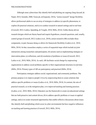 WK10ASSGNHAYNESO 5
Although some cybercrimes like identify theft and phishing are ongoing (Jang-Jaccard, &
Nepal, 2014; Somekh, 2000; Tomczyk, & Kopecký, 2016), “action research” design flexibility
allows professional adults to use an array of strategies to address (a) specific phenomena, to
explore (b) practical solutions, and (c) to conduct research in natural settings and in real-time
(Creswell, 2012; Lodico, Spaulding, & Voegtle, 2010; Mills, 2014). Unlike theory-driven
research designs which are theory based and require hypotheses, research questions, and, usually,
control groups (Creswell, 2012; Lodico et al., 2010), action research (AR) excludes these
components, in part, because doing so allows for framework flexibility (Lodico et al., 2010;
Mills, 2014). In that, researchers employ a series of sequential steps which include (a) joint
interactions among researchers and participants, (b) actions such as implementing strategies or
intervention plans, (c) reflections, and (d) resolution of problems or issues (Creswell, 2012;
Lodico et al., 2010; Mills, 2014). As such, AR facilitates social change by empowering
organizations to address social problems specific to their organizational structures in real-time
(Mills, 2014). Primary types of AR are participatory and practical (Mills, 2014).
Participatory strategies address social, organizational, and community problems. The
primary purpose is to improve people’s lives by empowering them to create solutions that
address specific problems or issues (Lodico et al., 2010; Mills, 2014). In contrast, the aim of
practical research, as in the mitigation plan, is to improved teaching and learning practices
(Lodico, et al., 2010; Mills, 2014). Educators use the framework to create (a) educational settings
that are both proactive and content driven, (b) to address specific problems or issues in applied
settings, and (c) to create structured opportunities that enable reflective discussions about issues
like identify theft and phishing which occur in cyber environments but have negative influences
on teaching and learning practices (Creswell, 2012; Mills, 2014).
 