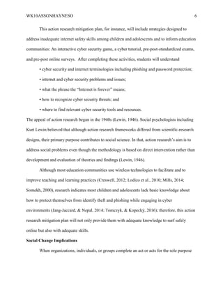 WK10ASSGNHAYNESO 6
This action research mitigation plan, for instance, will include strategies designed to
address inadequate internet safety skills among children and adolescents and to inform education
communities: An interactive cyber security game, a cyber tutorial, pre-post-standardized exams,
and pre-post online surveys. After completing these activities, students will understand
• cyber security and internet terminologies including phishing and password protection;
• internet and cyber security problems and issues;
• what the phrase the “Internet is forever” means;
• how to recognize cyber security threats; and
• where to find relevant cyber security tools and resources.
The appeal of action research began in the 1940s (Lewin, 1946). Social psychologists including
Kurt Lewin believed that although action research frameworks differed from scientific-research
designs, their primary purpose contributes to social science. In that, action research’s aim is to
address social problems even though the methodology is based on direct intervention rather than
development and evaluation of theories and findings (Lewin, 1946).
Although most education communities use wireless technologies to facilitate and to
improve teaching and learning practices (Creswell, 2012; Lodico et al., 2010; Mills, 2014;
Somekh, 2000), research indicates most children and adolescents lack basic knowledge about
how to protect themselves from identify theft and phishing while engaging in cyber
environments (Jang-Jaccard, & Nepal, 2014; Tomczyk, & Kopecký, 2016); therefore, this action
research mitigation plan will not only provide them with adequate knowledge to surf safely
online but also with adequate skills.
Social Change Implications
When organizations, individuals, or groups complete an act or acts for the sole purpose
 