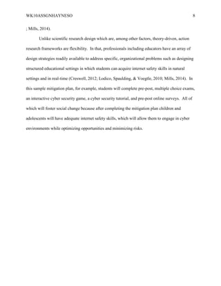 WK10ASSGNHAYNESO 8
; Mills, 2014).
Unlike scientific research design which are, among other factors, theory-driven, action
research frameworks are flexibility. In that, professionals including educators have an array of
design strategies readily available to address specific, organizational problems such as designing
structured educational settings in which students can acquire internet safety skills in natural
settings and in real-time (Creswell, 2012; Lodico, Spaulding, & Voegtle, 2010; Mills, 2014). In
this sample mitigation plan, for example, students will complete pre-post, multiple choice exams,
an interactive cyber security game, a cyber security tutorial, and pre-post online surveys. All of
which will foster social change because after completing the mitigation plan children and
adolescents will have adequate internet safety skills, which will allow them to engage in cyber
environments while optimizing opportunities and minimizing risks.
 