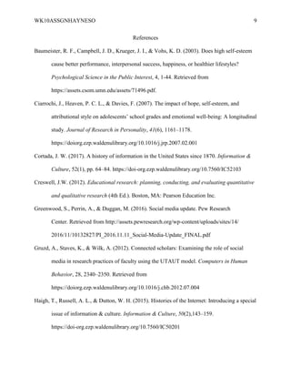 WK10ASSGNHAYNESO 9
References
Baumeister, R. F., Campbell, J. D., Krueger, J. I., & Vohs, K. D. (2003). Does high self-esteem
cause better performance, interpersonal success, happiness, or healthier lifestyles?
Psychological Science in the Public Interest, 4, 1-44. Retrieved from
https://assets.csom.umn.edu/assets/71496.pdf.
Ciarrochi, J., Heaven, P. C. L., & Davies, F. (2007). The impact of hope, self-esteem, and
attributional style on adolescents’ school grades and emotional well-being: A longitudinal
study. Journal of Research in Personality, 41(6), 1161–1178.
https://doiorg.ezp.waldenulibrary.org/10.1016/j.jrp.2007.02.001
Cortada, J. W. (2017). A history of information in the United States since 1870. Information &
Culture, 52(1), pp. 64–84. https://doi-org.ezp.waldenulibrary.org/10.7560/IC52103
Creswell, J.W. (2012). Educational research: planning, conducting, and evaluating quantitative
and qualitative research (4th Ed.). Boston, MA: Pearson Education Inc.
Greenwood, S., Perrin, A., & Duggan, M. (2016). Social media update. Pew Research
Center. Retrieved from http://assets.pewresearch.org/wp-content/uploads/sites/14/
2016/11/10132827/PI_2016.11.11_Social-Media-Update_FINAL.pdf
Gruzd, A., Staves, K., & Wilk, A. (2012). Connected scholars: Examining the role of social
media in research practices of faculty using the UTAUT model. Computers in Human
Behavior, 28, 2340–2350. Retrieved from
https://doiorg.ezp.waldenulibrary.org/10.1016/j.chb.2012.07.004
Haigh, T., Russell, A. L., & Dutton, W. H. (2015). Histories of the Internet: Introducing a special
issue of information & culture. Information & Culture, 50(2),143–159.
https://doi-org.ezp.waldenulibrary.org/10.7560/IC50201
 