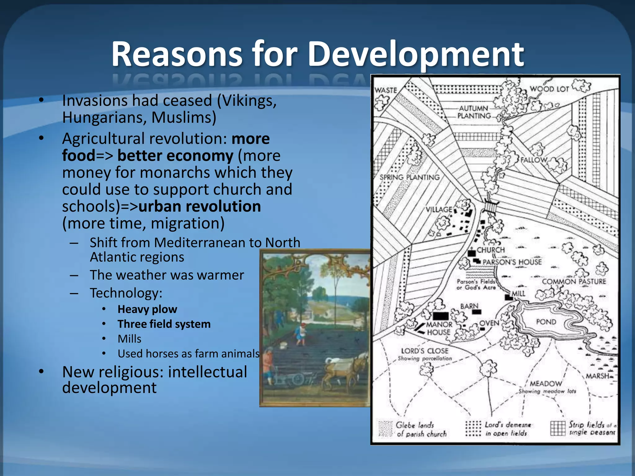 Reasons for Development
• Invasions had ceased (Vikings,
  Hungarians, Muslims)
• Agricultural revolution: more
  food=> better economy (more
  money for monarchs which they
  could use to support church and
  schools)=>urban revolution
  (more time, migration)
    – Shift from Mediterranean to North
      Atlantic regions
    – The weather was warmer
    – Technology:
        •   Heavy plow
        •   Three field system
        •   Mills
        •   Used horses as farm animals
• New religious: intellectual
  development
 