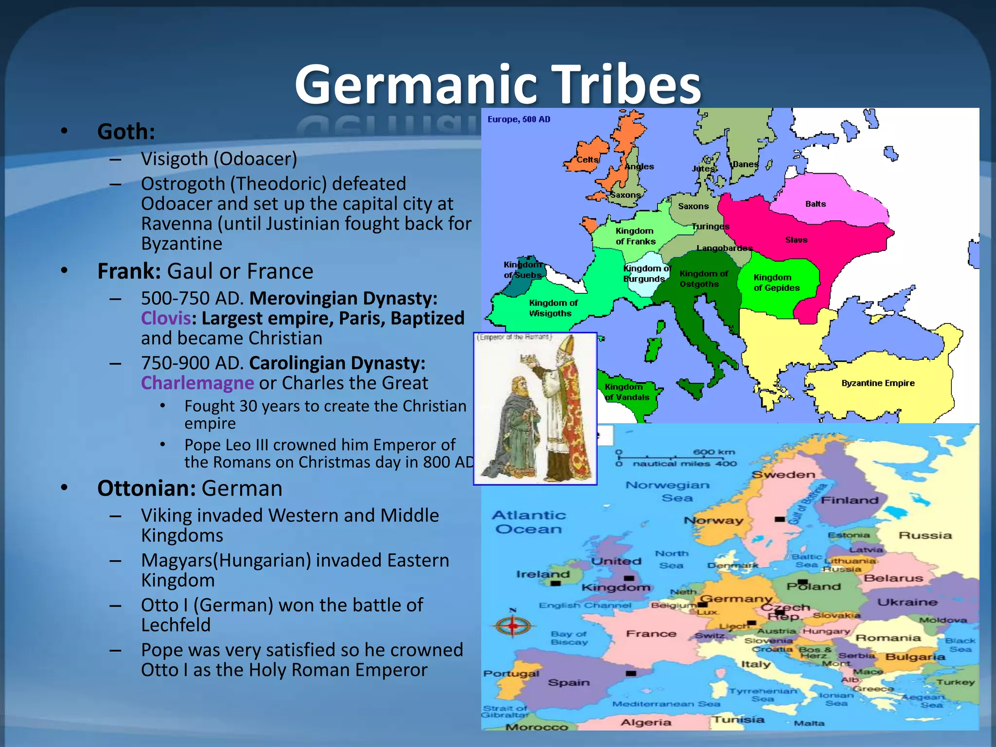 Germanic Tribes
•   Goth:
     – Visigoth (Odoacer)
     – Ostrogoth (Theodoric) defeated
       Odoacer and set up the capital city at
       Ravenna (until Justinian fought back for
       Byzantine
•   Frank: Gaul or France
     – 500-750 AD. Merovingian Dynasty:
       Clovis: Largest empire, Paris, Baptized
       and became Christian
     – 750-900 AD. Carolingian Dynasty:
       Charlemagne or Charles the Great
            •   Fought 30 years to create the Christian
                empire
            •   Pope Leo III crowned him Emperor of
                the Romans on Christmas day in 800 AD
•   Ottonian: German
     – Viking invaded Western and Middle
       Kingdoms
     – Magyars(Hungarian) invaded Eastern
       Kingdom
     – Otto I (German) won the battle of
       Lechfeld
     – Pope was very satisfied so he crowned
       Otto I as the Holy Roman Emperor
 