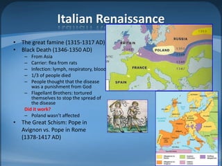 Italian Renaissance
• The great famine (1315-1317 AD)
• Black Death (1346-1350 AD)
    –  From Asia
    –  Carrier: flea from rats
    –  Infection: lymph, respiratory, blood
    –  1/3 of people died
    –  People thought that the disease
       was a punishment from God
    – Flagellant Brothers: tortured
       themselves to stop the spread of
       the disease
    Did it work?
    – Poland wasn’t affected
• The Great Schism: Pope in
  Avignon vs. Pope in Rome
  (1378-1417 AD)
 