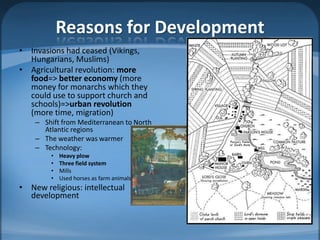 Reasons for Development
• Invasions had ceased (Vikings,
  Hungarians, Muslims)
• Agricultural revolution: more
  food=> better economy (more
  money for monarchs which they
  could use to support church and
  schools)=>urban revolution
  (more time, migration)
    – Shift from Mediterranean to North
      Atlantic regions
    – The weather was warmer
    – Technology:
        •   Heavy plow
        •   Three field system
        •   Mills
        •   Used horses as farm animals
• New religious: intellectual
  development
 