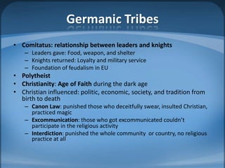 Germanic Tribes
• Comitatus: relationship between leaders and knights
    – Leaders gave: Food, weapon, and shelter
    – Knights returned: Loyalty and military service
    – Foundation of feudalism in EU
• Polytheist
• Christianity: Age of Faith during the dark age
• Christian influenced: politic, economic, society, and tradition from
  birth to death
    – Canon Law: punished those who deceitfully swear, insulted Christian,
      practiced magic
    – Excommunication: those who got excommunicated couldn’t
      participate in the religious activity
    – Interdiction: punished the whole community or country, no religious
      practice at all
 