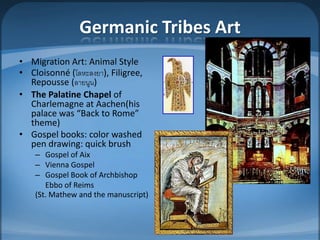 Germanic Tribes Art
• Migration Art: Animal Style
• Cloisonné (โลหะลงยา), Filigree,
  Repousse (ลายนูน)
• The Palatine Chapel of
  Charlemagne at Aachen(his
  palace was “Back to Rome”
  theme)
• Gospel books: color washed
  pen drawing: quick brush
    – Gospel of Aix
    – Vienna Gospel
    – Gospel Book of Archbishop
       Ebbo of Reims
    (St. Mathew and the manuscript)
 