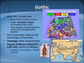Gothic
• After the Crusade war
   – Rise of National Monarchies
   – Trade: Hanseatic League,
     Champagne trade expo
   – Town growth: Faubourg(center
     of the city), Bourgeois(city
     people)
• Paris University, Oxford and
  Cambridge Universities
• Theology: Bible intepretation
• Travels of Marco Polo(1271-
  1295 AD): Venice to Beijing
   – Il Milione (The Million, Travels
     of Polo)
 
