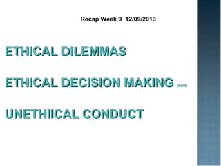Recap Week 9 12/09/2013
ETHICAL DILEMMASETHICAL DILEMMAS
ETHICAL DECISION MAKINGETHICAL DECISION MAKING (cont)(cont)
UNETHIICAL CONDUCTUNETHIICAL CONDUCT
 