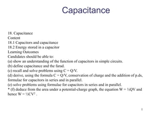 1
Capacitance
18. Capacitance
Content
18.1 Capacitors and capacitance
18.2 Energy stored in a capacitor
Learning Outcomes
Candidates should be able to:
(a) show an understanding of the function of capacitors in simple circuits.
(b) define capacitance and the farad.
(c) recall and solve problems using C = Q/V.
(d) derive, using the formula C = Q/V, conservation of charge and the addition of p.ds,
formulae for capacitors in series and in parallel.
(e) solve problems using formulae for capacitors in series and in parallel.
* (f) deduce from the area under a potential-charge graph, the equation W = ½QV and
hence W = ½CV2 .
 