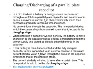 11
Charging/Discharging of a parallel plate
capacitor
 In a circuit where a battery or energy source is connected
through a switch to a parallel plate capacitor and an ammeter in
series, a maximum current I0
is observed initially which then
decreases gradually to zero as time increases.
 No current flows through the capacitor. The time period during
which the current drops from a maximum value I0
to zero is the
charging stage.
 When charging a capacitor work is done by the battery to move
charge on to the capacitor hence energy is transferred from the
power supply and stored as electric potential energy in the
capacitor
 If this battery is then disconnected and the fully charged
capacitor is now connected to an external resistor, a maximum
current of initial value I0
flows through the circuit in the opposite
direction to that of the charging stage.
 The current similarly will drop to zero after a certain time. This
time period is said to be the discharging stage.
• This mechanism is known as induction
 