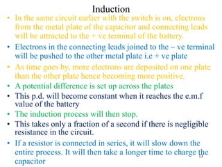 13
Induction
• In the same circuit earlier with the switch is on, electrons
from the metal plate of the capacitor and connecting leads
will be attracted to the + ve terminal of the battery.
• Electrons in the connecting leads joined to the – ve terminal
will be pushed to the other metal plate i.e + ve plate
• As time goes by, more electrons are deposited on one plate
than the other plate hence becoming more positive.
• A potential difference is set up across the plates
• This p.d. will become constant when it reaches the e.m.f
value of the battery
• The induction process will then stop.
• This takes only a fraction of a second if there is negligible
resistance in the circuit.
• If a resistor is connected in series, it will slow down the
entire process. It will then take a longer time to charge the
capacitor
 