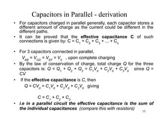 15
Capacitors in Parallel - derivation
• For capacitors charged in parallel generally, each capacitor stores a
different amount of charge as the current could be different in the
different paths.
• It can be proved that the effective capacitance C of such
connections is given by: C = C1
+ C2
+ C3
+ ... + Cn
• For 3 capacitors connected in parallel,
VAB
= VCD
= VEF
= V0
, upon complete charging
• By the law of conservation of charge, total charge Q for the three
capacitors is: Q = Q1
+ Q2
+ Q3
= C1
V0
+ C2
V0
+ C3
V0
since Q =
CV
• If the effective capacitance is C, then
Q = CV0
= C1
V0
+ C2
V0
+ C3
V0
giving
C = C1
+ C2
+ C3
• i.e in a parallel circuit the effective capacitance is the sum of
the individual capacitances (compare this with resistors)
 