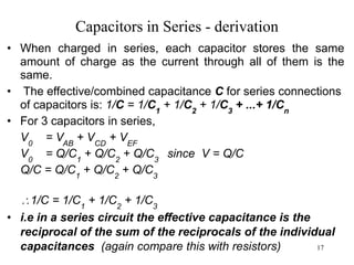 17
Capacitors in Series - derivation
• When charged in series, each capacitor stores the same
amount of charge as the current through all of them is the
same.
• The effective/combined capacitance C for series connections
of capacitors is: 1/C = 1/C1
+ 1/C2
+ 1/C3
+ ...+ 1/Cn
• For 3 capacitors in series,
V0
= VAB
+ VCD
+ VEF
V0
= Q/C1
+ Q/C2
+ Q/C3
since V = Q/C
Q/C = Q/C1
+ Q/C2
+ Q/C3
1/C = 1/C1
+ 1/C2
+ 1/C3
• i.e in a series circuit the effective capacitance is the
reciprocal of the sum of the reciprocals of the individual
capacitances (again compare this with resistors)
 
