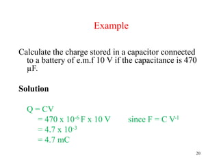 20
Example
Calculate the charge stored in a capacitor connected
to a battery of e.m.f 10 V if the capacitance is 470
µF.
Solution
Q = CV
= 470 x 10-6 F x 10 V since F = C V-1
= 4.7 x 10-3
= 4.7 mC
 