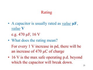 25
Rating
• A capacitor is usually rated as value µF,
value V
e.g. 470 µF, 16 V
• What does the rating mean?
For every 1 V increase in pd, there will be
an increase of 470 µC of charge
• 16 V is the max safe operating p.d. beyond
which the capacitor will break down.
 