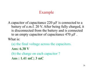 26
Example
A capacitor of capacitance 220 µF is connected to a
battery of e.m.f. 20 V. After being fully charged, it
is disconnected from the battery and is connected
to an empty capacitor of capacitance 470 µF .
What is:
(a) the final voltage across the capacitors.
Ans: 6.38 V
(b) the charge on each capacitor ?
Ans : 1.41 mC; 3 mC
 