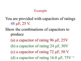 27
Example
You are provided with capacitors of ratings
48 µF, 25 V.
Show the combinations of capacitors to
produce
(a) a capacitor of rating 96 µF, 25V
(b) a capacitor of rating 24 µF, 50V
(c) a capacitor of rating 72 µF, 50 V
(d) a capacitor of rating 16.0 µF, 75V
 