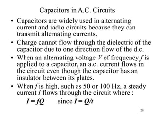 28
Capacitors in A.C. Circuits
• Capacitors are widely used in alternating
current and radio circuits because they can
transmit alternating currents.
• Charge cannot flow through the dielectric of the
capacitor due to one direction flow of the d.c.
• When an alternating voltage V of frequency f is
applied to a capacitor, an a.c. current flows in
the circuit even though the capacitor has an
insulator between its plates.
• When f is high, such as 50 or 100 Hz, a steady
current I flows through the circuit where :
I = fQ since I = Q/t
 