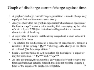 29
Graph of discharge current/charge against time
• A graph of discharge current/charge against time is seen to change very
rapidly at first and then move more slowly
• Analysis shows that the graph is exponential which has an equation of
the form x = x0e-kt where x is the quantity that is decaying, x0 the value
of x at t = 0, e = 2.718 (the root of natural log) and k is a constant
characteristic of the decay
• A large value of k means that the decay is rapid and a small value of k
means a slow decay
• The solution for the discharge of a capacitor of capacitance C through a
resistor is of the form Q = Q0e-t/CR where Q0 is the charge on the plates
at t = 0 and Q is the charge at time t
• Since C is proportional to V, the equation for discharge of a capacitor
may be written as V = V0e-t/CR and I = I0e-t/CR
• As time progresses, the exponential curve gets closer and closer to the
time axis but never actually meets it, thus it is not possible to quote a
time for the capacitor to discharge completely
 