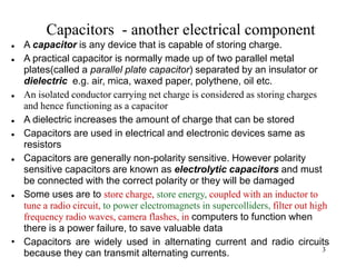 3
Capacitors - another electrical component
 A capacitor is any device that is capable of storing charge.
 A practical capacitor is normally made up of two parallel metal
plates(called a parallel plate capacitor) separated by an insulator or
dielectric e.g. air, mica, waxed paper, polythene, oil etc.
 An isolated conductor carrying net charge is considered as storing charges
and hence functioning as a capacitor
 A dielectric increases the amount of charge that can be stored
 Capacitors are used in electrical and electronic devices same as
resistors
 Capacitors are generally non-polarity sensitive. However polarity
sensitive capacitors are known as electrolytic capacitors and must
be connected with the correct polarity or they will be damaged
 Some uses are to store charge, store energy, coupled with an inductor to
tune a radio circuit, to power electromagnets in supercolliders, filter out high
frequency radio waves, camera flashes, in computers to function when
there is a power failure, to save valuable data
• Capacitors are widely used in alternating current and radio circuits
because they can transmit alternating currents.
 