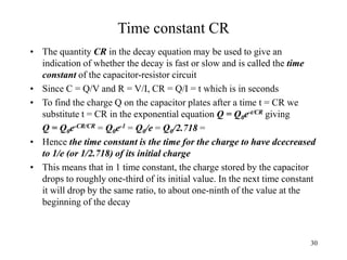 30
Time constant CR
• The quantity CR in the decay equation may be used to give an
indication of whether the decay is fast or slow and is called the time
constant of the capacitor-resistor circuit
• Since C = Q/V and R = V/I, CR = Q/I = t which is in seconds
• To find the charge Q on the capacitor plates after a time t = CR we
substitute t = CR in the exponential equation Q = Q0e-t/CR giving
Q = Q0e-CR/CR = Q0e-1 = Q0/e = Q0/2.718 =
• Hence the time constant is the time for the charge to have dcecreased
to 1/e (or 1/2.718) of its initial charge
• This means that in 1 time constant, the charge stored by the capacitor
drops to roughly one-third of its initial value. In the next time constant
it will drop by the same ratio, to about one-ninth of the value at the
beginning of the decay
 