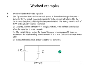 32
Worked examples
• Define the capacitance of a capacitor
• The figure below shows a circuit which is used to determine the capacitance of a
capacitor C. The switch S causes the capacitor to be alternatively charged by the
battery and completely discharged through the ammeter. The battery has an e.m.f. of
6.0 V and negligible internal resistance.
(a) Describe, in terms of the flow of charged particles, what happens in the circuit
when the capacitor is being charged.
(b) The switch S is set so that the charge/discharge process occurs 50 times per
second and the steady reading on the ammeter is 0.14 mA. Calculate the capacitance
of C.
(c) Calculate the maximum energy stored by the capacitor.
AC6 V
switch
 