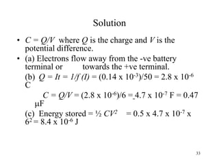33
Solution
• C = Q/V where Q is the charge and V is the
potential difference.
• (a) Electrons flow away from the -ve battery
terminal or towards the +ve terminal.
(b) Q = It = 1/f (I) = (0.14 x 10-3)/50 = 2.8 x 10-6
C
C = Q/V = (2.8 x 10-6)/6 = 4.7 x 10-7 F = 0.47
F
(c) Energy stored = ½ CV2 = 0.5 x 4.7 x 10-7 x
62 = 8.4 x 10-6 J
 