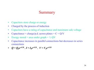 34
Summary
• Capacitors store charge or energy
• Charged by the process of induction
• Capacitors have a rating of capacitance and maximum safe voltage
• Capacitance = charge/p.d. across plates = C = Q/V
• Energy stored = area under graph = ½ QV
• Capacitance increases in parallel connections but decreases in series
connections
• Q = Q0e-t/CR , I = I0e-t/CR , V = V0e-t/CR
 