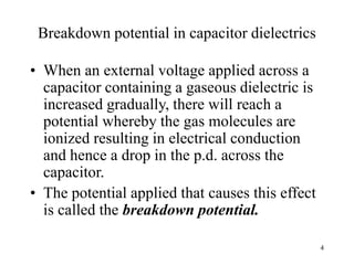 4
Breakdown potential in capacitor dielectrics
• When an external voltage applied across a
capacitor containing a gaseous dielectric is
increased gradually, there will reach a
potential whereby the gas molecules are
ionized resulting in electrical conduction
and hence a drop in the p.d. across the
capacitor.
• The potential applied that causes this effect
is called the breakdown potential.
 